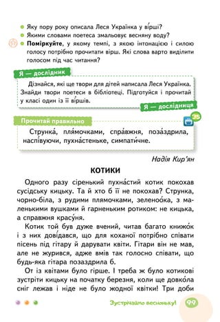 Дізнайся, які ще твори для дітей написала Леся Українка.
Знайди твори поетеси в бібліотеці. Підготуйся і прочитай
у класі один із її віршів.
Я — дослідник
Я — дослідниця
Струнка, плямочками, справжня, позаздрила,
наспівуючи, пухнастеньке, симпатичне.
Прочитай правильно
35
Надія Кир’ян
КОТИКИ
Одного разу сіренький пухнастий котик покохав
сусідську кицьку. Та й хто б її не покохав? Струнка,
чорно-біла, з рудими плямочками, зеленоока, з ма-
ленькими вушками й гарненьким ротиком: не кицька,
а справжня красуня.
Котик той був дуже вчений, читав багато книжок
і з них довідався, що для коханої потрібно співати
пісень під гітару й дарувати квіти. Гітари він не мав,
але не журився, адже вмів так голосно співати, що
будь-яка гітара позаздрила б.
От із квітами було гірше. І треба ж було котикові
зустріти кицьку на початку березня, коли ще довкола
сніг лежав і ніде не було жодної квітки! Три доби
  	Яку пору року описала Леся Українка у вірші?
  	Якими словами поетеса змальовує весняну воду?
  	 Поміркуйте, у якому темпі, з якою інтонацією і силою
голосу потрібно прочитати вірш. Які слова варто виділити
голосом під час читання?
99Зустрічаймо весноньку!
 