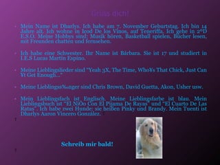 Grüss dich! Mein Name ist Dharlys. Ich habe am 7. November Geburtstag. Ich bin 14 Jahre alt. Ich wohne in Icod De los Vinos, auf Teneriffa. Ich gehe in 2ºD E.S.O. Meine Hobbys sind: Musik hören, Basketball spielen, Bücher lesen, mit Freunden chatten und fernsehen. Ich habe eine Schwester. Ihr Name ist Bárbara. Sie ist 17 ​​und studiert in I.E.S Lucas Martín Espino. Meine Lieblingslieder sind “Yeah 3X, The Time, Who´s That Chick, Just Can´t Get Enough…“ Meine Lieblingssänger sind Chris Brown, David Guetta, Akon, Usher usw. Mein Lieblingsfach ist Englisch. Meine Lieblingsfarbe ist blau.  Mein Lieblingsbuch ist “El Niño Con El Pijama De Rayas” und “El Cuarto De Las Ratas”.  Ich habe zwei Hunde: sie heißen Pinky und Brandy. Mein Tuenti ist Dharlys Aaron Vincero González.      Schreib mir bald!   