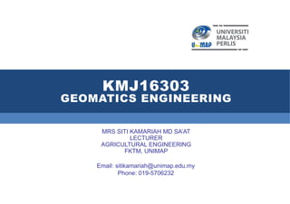 KMJ16303
GEOMATICS ENGINEERING
MRS SITI KAMARIAH MD SA’AT
LECTURER
AGRICULTURAL ENGINEERING
FKTM, UNIMAP
Email: sitikamariah@unimap.edu.my
Phone: 019-5706232
 