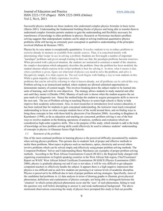 Journal of Education and Practice                                                       www.iiste.org
ISSN 2222-1735 (Paper) ISSN 2222-288X (Online)
Vol 2, No 6, 2011

Successful physics students are those students who understand complex physics formulae in basic terms
(Sherin 2001). Understanding the fundamental building blocks of physics and being able to transfer them to
understand complex formulas permits students to gain the understanding and flexibility necessary for
transference of knowledge to other problems in physics. Research on Newtonian mechanics problem
solving suggests that undergraduate students can be adept at solving traditional quantitative physics
problems while still having an extremely poor conceptual or qualitative understanding of the principles
involved (Halloun & Hestenes 1985).
Physics by its very nature is exceptionally quantitative. It teaches students to try to reduce problems to
exercise already in memory or available from outside sources. Thus, it is concerned mainly with
determining what 'recipe' to use in solving a problem. Students are first taught a number of important
"paradigm" problems and given enough training in their use that, the paradigm problems become exercises.
When presented with a physical situation, the students are instructed to construct a model of the situation;
the simplest description which adequately describes the problem. Once the problem has been modeled, the
student chooses which exercise in his or her textbook is best for solving it. In short, what it means is that,
when a problem is given, figure out what kind of physics you need to solve the problem, and solve it.
Deceptively simple, it is what experts do. The real work begins with finding a way to train students in this.
While a great majority of daily experience involves
problems that can be solved by referring to what is known already, not all problems can be solved this way.
Problem solving is an instructional method, where students are allowed unlimited opportunities to
demonstrate mastery of content taught. This involves breaking down the subject matter to be learned into
units of learning, each with its own objectives. The strategy allows students to study material unit after
unit until they master it (Dembo 1994). Mastery of each unit is shown when the student acquires the set
pass mark of a diagnostic test. Hence the method helps the student to acquire prerequisite skills to move to
the next unit. The use of Problem solving in teaching Physics in senior high schools is likely to help
improve their academic achievement. Also, in most researches in introductory-level science education, it
has been realized that for students to gain conceptual understanding, the instructor must teach conceptual
understanding to focus on what concepts students have of the world around them, and on finding ways to
bring these concepts in line with those held by physicists (Van Demelon 2008). According to Bogdanov &
Kjurshunov (1998), as far as education and teaching are concerned, problem solving is one of the best
ways to involve students in the thinking operations of analysis, synthesis and evaluation which are
considered as high-order cognitive skills. This is the purpose of this study, which intends to add to the body
of knowledge on how problem solving skills could effectively be used to enhance students’ understanding
of concepts in physics in Ghanaian Senior High Schools.
 1.1     Statement of the problem
One of the most continual problems in learning physics is the perceived difficulty encountered by students
when solving physics problems. This persists due to students' lack of proper and effective methods to
tackle these problems. Most topics in physics such as mechanics, optics, electricity and several others
involve problems which can be solved simply and effectively using proper problem solving methods. The
Competent Problems’ Solver and Understanding Basic Mechanics are examples of proper problem solving
methods. According to the West African Examinations Council (WAEC), the Regional body charged with
organizing examinations in English speaking countries in the West African Sub-region, Chief Examiners'
Report on WAEC West African School Certificate Examination (WASSCE) Physics Examination (2003-
2006), physics is gradually phasing out and if care is not taken, it will be very difficult to get adequate
competent teachers to effectively handle the subject. It appears there is a high negative impression that
physics is too difficult and as such few students are pursuing it at various levels of academic discipline.
Physics is perceived to be difficult due to lack of proper problem solving strategies. Specifically, most of
the candidates had problems in: (i) data analysis in terms of drawing graphs to illustrate given physical
phenomena; definitions and explanations of physics concepts; not being able to distinguish between the
‘situation’ in which certain physical phenomena occur and the ‘uses’ of such phenomena; failing to read
the question very well before attempting to answer it; and weak mathematical background. The above
mentioned observations concerning the study of physics have prompted this study to find out possible

                                                      9
 