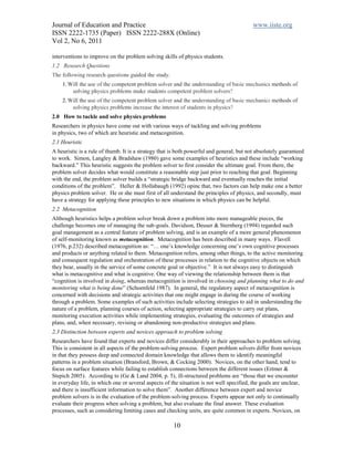 Journal of Education and Practice                                                         www.iiste.org
ISSN 2222-1735 (Paper) ISSN 2222-288X (Online)
Vol 2, No 6, 2011

interventions to improve on the problem solving skills of physics students.
1.2 Research Questions
The following research questions guided the study.
    1. Will the use of the competent problem solver and the understanding of basic mechanics methods of
        solving physics problems make students competent problem solvers?
    2. Will the use of the competent problem solver and the understanding of basic mechanics methods of
        solving physics problems increase the interest of students in physics?
2.0 How to tackle and solve physics problems
Researchers in physics have come out with various ways of tackling and solving problems
in physics, two of which are heuristic and metacognition.
2.1 Heuristic
A heuristic is a rule of thumb. It is a strategy that is both powerful and general, but not absolutely guaranteed
to work. Simon, Langley & Bradshaw (1980) gave some examples of heuristics and these include “working
backward.” This heuristic suggests the problem solver to first consider the ultimate goal. From there, the
problem solver decides what would constitute a reasonable step just prior to reaching that goal. Beginning
with the end, the problem solver builds a “strategic bridge backward and eventually reaches the initial
conditions of the problem”. Heller & Hollabaugh (1992) opine that, two factors can help make one a better
physics problem solver. He or she must first of all understand the principles of physics, and secondly, must
have a strategy for applying these principles to new situations in which physics can be helpful.
2.2 Metacognition
Although heuristics helps a problem solver break down a problem into more manageable pieces, the
challenge becomes one of managing the sub-goals. Davidson, Deuser & Sternberg (1994) regarded such
goal management as a central feature of problem solving, and is an example of a more general phenomenon
of self-monitoring known as metacognition. Metacognition has been described in many ways. Flavell
(1976, p.232) described metacognition as: “… one’s knowledge concerning one’s own cognitive processes
and products or anything related to them. Metacognition refers, among other things, to the active monitoring
and consequent regulation and orchestration of these processes in relation to the cognitive objects on which
they bear, usually in the service of some concrete goal or objective.” It is not always easy to distinguish
what is metacognitive and what is cognitive. One way of viewing the relationship between them is that
“cognition is involved in doing, whereas metacognition is involved in choosing and planning what to do and
monitoring what is being done” (Schoenfeld 1987). In general, the regulatory aspect of metacognition is
concerned with decisions and strategic activities that one might engage in during the course of working
through a problem. Some examples of such activities include selecting strategies to aid in understanding the
nature of a problem, planning courses of action, selecting appropriate strategies to carry out plans,
monitoring execution activities while implementing strategies, evaluating the outcomes of strategies and
plans, and, when necessary, revising or abandoning non-productive strategies and plans.
2.3 Distinction between experts and novices approach to problem solving
Researchers have found that experts and novices differ considerably in their approaches to problem solving.
This is consistent in all aspects of the problem-solving process. Expert problem solvers differ from novices
in that they possess deep and connected domain knowledge that allows them to identify meaningful
patterns in a problem situation (Bransford, Brown, & Cocking 2000). Novices, on the other hand, tend to
focus on surface features while failing to establish connections between the different issues (Ertmer &
Stepich 2005). According to (Ge & Land 2004, p. 5), ill-structured problems are “those that we encounter
in everyday life, in which one or several aspects of the situation is not well specified, the goals are unclear,
and there is insufficient information to solve them”. Another difference between expert and novice
problem solvers is in the evaluation of the problem-solving process. Experts appear not only to continually
evaluate their progress when solving a problem, but also evaluate the final answer. These evaluation
processes, such as considering limiting cases and checking units, are quite common in experts. Novices, on

                                                      10
 