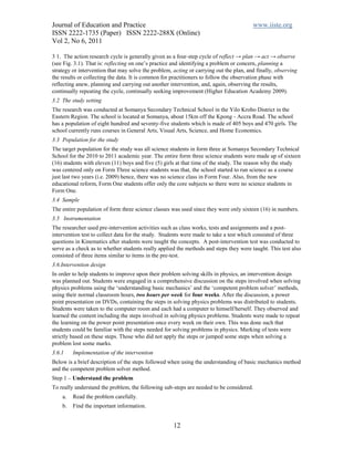 Journal of Education and Practice                                                       www.iiste.org
ISSN 2222-1735 (Paper) ISSN 2222-288X (Online)
Vol 2, No 6, 2011

3 1. The action research cycle is generally given as a four-step cycle of reflect → plan → act → observe
(see Fig. 3.1). That is: reflecting on one’s practice and identifying a problem or concern, planning a
strategy or intervention that may solve the problem, acting or carrying out the plan, and finally, observing
the results or collecting the data. It is common for practitioners to follow the observation phase with
reflecting anew, planning and carrying out another intervention, and, again, observing the results,
continually repeating the cycle, continually seeking improvement (Higher Education Academy 2009).
3.2 The study setting
The research was conducted at Somanya Secondary Technical School in the Yilo Krobo District in the
Eastern Region. The school is located at Somanya, about 15km off the Kpong - Accra Road. The school
has a population of eight hundred and seventy-five students which is made of 405 boys and 470 girls. The
school currently runs courses in General Arts, Visual Arts, Science, and Home Economics.
3.3 Population for the study
The target population for the study was all science students in form three at Somanya Secondary Technical
School for the 2010 to 2011 academic year. The entire form three science students were made up of sixteen
(16) students with eleven (11) boys and five (5) girls at that time of the study. The reason why the study
was centered only on Form Three science students was that, the school started to run science as a course
just last two years (i.e. 2009) hence, there was no science class in Form Four. Also, from the new
educational reform, Form One students offer only the core subjects so there were no science students in
Form One.
3.4 Sample
The entire population of form three science classes was used since they were only sixteen (16) in numbers.
3.5 Instrumentation
The researcher used pre-intervention activities such as class works, tests and assignments and a post-
intervention test to collect data for the study. Students were made to take a test which consisted of three
questions in Kinematics after students were taught the concepts. A post-intervention test was conducted to
serve as a check as to whether students really applied the methods and steps they were taught. This test also
consisted of three items similar to items in the pre-test.
3.6.Intervention design
In order to help students to improve upon their problem solving skills in physics, an intervention design
was planned out. Students were engaged in a comprehensive discussion on the steps involved when solving
physics problems using the ‘understanding basic mechanics’ and the ‘competent problem solver’ methods,
using their normal classroom hours, two hours per week for four weeks. After the discussion, a power
point presentation on DVDs, containing the steps in solving physics problems was distributed to students.
Students were taken to the computer room and each had a computer to himself/herself. They observed and
learned the content including the steps involved in solving physics problems. Students were made to repeat
the learning on the power point presentation once every week on their own. This was done such that
students could be familiar with the steps needed for solving problems in physics. Marking of tests were
strictly based on these steps. Those who did not apply the steps or jumped some steps when solving a
problem lost some marks.
3.6.1    Implementation of the intervention
Below is a brief description of the steps followed when using the understanding of basic mechanics method
and the competent problem solver method.
Step 1 – Understand the problem
To really understand the problem, the following sub-steps are needed to be considered.
    a.   Read the problem carefully.
    b.   Find the important information.


                                                     12
 