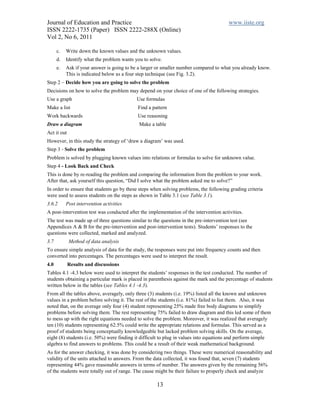Journal of Education and Practice                                                       www.iiste.org
ISSN 2222-1735 (Paper) ISSN 2222-288X (Online)
Vol 2, No 6, 2011

      c.   Write down the known values and the unknown values.
      d.   Identify what the problem wants you to solve.
      e.   Ask if your answer is going to be a larger or smaller number compared to what you already know.
           This is indicated below as a four step technique (see Fig. 3.2).
Step 2 – Decide how you are going to solve the problem
Decisions on how to solve the problem may depend on your choice of one of the following strategies.
Use a graph                                 Use formulas
Make a list                                 Find a pattern
Work backwards                              Use reasoning
Draw a diagram                               Make a table
Act it out
However, in this study the strategy of ‘draw a diagram’ was used.
Step 3 - Solve the problem
Problem is solved by plugging known values into relations or formulas to solve for unknown value.
Step 4 - Look Back and Check
This is done by re-reading the problem and comparing the information from the problem to your work.
After that, ask yourself this question, “Did I solve what the problem asked me to solve?”
In order to ensure that students go by these steps when solving problems, the following grading criteria
were used to assess students on the steps as shown in Table 3.1 (see Table 3.1).
3.6.2      Post intervention activities
A post-intervention test was conducted after the implementation of the intervention activities.
The test was made up of three questions similar to the questions in the pre-intervention test (see
Appendices A & B for the pre-intervention and post-intervention tests). Students’ responses to the
questions were collected, marked and analyzed.
3.7          Method of data analysis
To ensure simple analysis of data for the study, the responses were put into frequency counts and then
converted into percentages. The percentages were used to interpret the result.
4.0          Results and discussions
Tables 4.1 -4.3 below were used to interpret the students’ responses in the test conducted. The number of
students obtaining a particular mark is placed in parenthesis against the mark and the percentage of students
written below in the tables (see Tables 4.1 -4.3).
From all the tables above, averagely, only three (3) students (i.e. 19%) listed all the known and unknown
values in a problem before solving it. The rest of the students (i.e. 81%) failed to list them. Also, it was
noted that, on the average only four (4) student representing 25% made free body diagrams to simplify
problems before solving them. The rest representing 75% failed to draw diagram and this led some of them
to mess up with the right equations needed to solve the problem. Moreover, it was realized that averagely
ten (10) students representing 62.5% could write the appropriate relations and formulas. This served as a
proof of students being conceptually knowledgeable but lacked problem solving skills. On the average,
eight (8) students (i.e. 50%) were finding it difficult to plug in values into equations and perform simple
algebra to find answers to problems. This could be a result of their weak mathematical background.
As for the answer checking, it was done by considering two things. These were numerical reasonability and
validity of the units attached to answers. From the data collected, it was found that, seven (7) students
representing 44% gave reasonable answers in terms of number. The answers given by the remaining 56%
of the students were totally out of range. The cause might be their failure to properly check and analyze

                                                     13
 