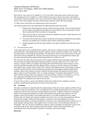 Journal of Education and Practice                                                       www.iiste.org
ISSN 2222-1735 (Paper) ISSN 2222-288X (Online)
Vol 2, No 6, 2011

their answers. Also, only five (5) students (i.e. 31%) were able to attach their answers with correct units.
The remaining eleven (11) students (i.e. 69%) attached wrong units to their answers due to bad problem
solving habit. Their aim probably was to arrive at the answer without thinking about how they came by the
answers. Hence they jumped vital steps, and did serious omissions without showing workings.
4.1 Observations made before the implementation of the intervention
The following observations were made before the implementation of the intervention.
         1.   Students were found jumping vital steps without showing workings. They arrived at the final
              answer without caring about the procedures and steps needed to arrive at that answer. Hence
              they lost about half of the total marks for the question.
         2.   Those who were able to work to the final answer attached wrong units to them and some even
              ignored writing the units all together.
         3.   It was also observed that some students rushed into solving physics problems but got stacked
              along the way perhaps due to improper analysis before tackling the problem.
         4.   Students appeared to forget the steps needed to solve physics problems after they have been
              taught.
4.2   Post-intervention results
 A post-intervention test was administered to students. The test was conducted to find out whether students
really applied the ‘understanding basic mechanics method’ and the ‘competent problem solver method’ and
the steps needed to solve problems in kinematics. The questions in this test were similar to those in the pre-
intervention test (see Appendix B). The post-intervention questions were well attempted by students and
the marks obtained have been tabulated and analysed below (see Tables 4.4 -4.6).
The result from the tables shows that majority of the students exhibited improved problem solving skills.
The percentage of students obtaining the maximum mark for each step ranges from 75% to 100%. For
instance, averagely, fifteen (15) students representing 94% listed all the known and the unknown values
correctly and made reasonable free body diagrams before carrying on with the solution to the problems.
This might be due to proper analysis made by the students of the problems before tackling them. Listing of
the known and the unknown values and drawing reasonable free body diagrams perhaps simplified the
problems. Hence many students were able to identify the right formulas and equations and were able to
plug in values to solve the problems. Also, an average of fourteen (14) students representing 87.5% was
able to identify and plug values into equations to solve the problems. Thirteen (13) students (i.e. 81%) on
the average gave reasonable answers in terms of number. An average of fourteen (14) students
representing 87.5% attached correct units to their answers.
From the above results, it can be concluded that students have really become competent in solving
problems considering their performance in the post- intervention test.
5.0   Conclusion
The study revealed has revealed that after the implementation of the intervention, students’ problem solving
skills have improved considerably. This was manifested in how students presented their class exercises and
assignments and how they went about solving problems given them. It appears students have developed
interest in solving physics problems since they could remember and use the steps needed to solve the
problems. Hence the perception of the students that physics is too difficult appeared to have waned.
Students who once feared solving physics problems now ask for more exercises and assignments after the
lesson has been taught. Problem solving in physics commonly involves the application of various
mathematical procedures, so teachers should focus on proactive ways of presenting subject material so as to
guide students’ learning efforts, while students strive to become active, self monitoring constructors of
knowledge. This way, the perceived difficulty of physics cannot overshadow its importance in terms of its
usefulness in the society, and by implication increase students’ interest in the subject which will
automatically lead to increase physics enrollment in Ghanaian schools and colleges.
References

                                                     14
 