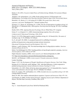 Journal of Education and Practice                                                      www.iiste.org
ISSN 2222-1735 (Paper) ISSN 2222-288X (Online)
Vol 2, No 6, 2011

Bodner, G. M. (1991). Toward a Unified Theory of Problem Solving. Hillsdale, NJ; Lawrence Erlbaum
Associates.
Bogdanov, S.R. & Kjurshunov, A.S. (1998). On the analogy between 2-D Electrostatics and
Hydrodynamics. Proceedings of the Third Inter-Karelian Conference (pp. 61-66). Petrozavodsk, Russia.
Bransford, J. D., Brown, A. L., & Cocking, R. R. (2000). How people learn: Brain, mind,
experience, and school. Washington D.C.: National Academy Press.
Davidson, J. E., Deuser, R., & Sternberg, R. J. (1994). The role of metacognition in problem solving. In J.
Metcalfe & A. P. Shimamura (Eds.), Metacognition: Knowing about knowing (pp. 207-226). Cambridge,
MA: MIT.
Dembo, M.H. (1994). Applying Education Psychology (5th ed.) White Plains, NY: Longman.
Ertmer, P. A., & Stepich, D. A. (2005). Instructional design expertise: How will we know
it when we see it? Educational Technology, 45(6), 38-43.
Flavell, J. H. (1976). Metacognitive aspects of problem solving. In L. B. Resnick (Ed.), The nature of
intelligence (pp. 31-35). Hillsdale, NJ: Erlbaum.
Ge, X., & Land S. M. (2004). A conceptual framework for scaffolding ill-structured
problem solving processes using question prompts and peer interactions.
Educational Technology Research and Development, 52(2), 5-22.
Halloun, I., and D. Hestenes, 1985. The initial knowledge state of college physics students. American
Journal of Physics 66: 64–74.
Heller, P. & Hollabaugh, M. (1992). Teaching problem solving through cooperative grouping. American
Journal of physics. 60 (7). (Part 2), 637-644
Higher Education Academy, (2009). Action research cycle. Retrieved September 26, 2009
from http://www.heacademy.ac.uk/assets/hlst/documents/heinfe_exchange/act_
McNiff, J., & Whitehead, J. (2002). Action research: Principles and practice (2nd ed.).
London: Routledge.
Piaget, J. 1977. The Development of Thought: Equilibration of Cognitive Structure. New York, Viking.
Ronning, R. R., D. McCurdy, and R. Ballinger. 1984. Individual differences: A third component in
problem-solving instruction. Journal of Research in Science Teaching 21: 71–82.
Schoenfeld, A. H. (1987). What's all the fuss about metacognition? In A. H. Schoenfeld (Ed.), Cognitive
science and mathematics education (pp. 189-215). Hillsdale, NJ: Erlbaum.
Simon, H., Langley, P.W. and Bradshaw, G.L. (1980). Scientific discovery as problem solving. C.I.P. 424:
Carnegie-Mellon University.
Sherin, B. 2001. How students understand physics equations. Cognition and Instruction 19(4): 479– 541.
Van Domelen, D. (2008). Problem-Solving Strategies: Mapping and prescriptive Methods. Department of
Physics, The Ohio State University, Columbus, Ohio, 43210


Notes
Fig. 3.1. Action Research Cycle (From: McNiff & Whitehead 2002).




                                                     15
 