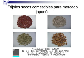 Frijoles secos comestibles para mercado
japonés
Presentado por KOICHI NUMATA
EL ２４ DEL SEPTIEMBRE、 2010 EN LIMA-PERU
EN EL II SEMINARIO DE FRUTAS Y
HORTALIZAS FRESCAS Y PROCESADAS
 