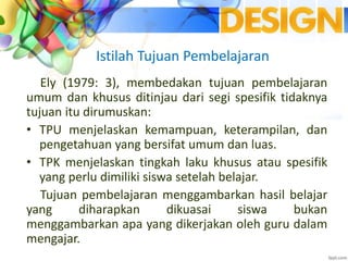 Istilah Tujuan Pembelajaran
Ely (1979: 3), membedakan tujuan pembelajaran
umum dan khusus ditinjau dari segi spesifik tidaknya
tujuan itu dirumuskan:
• TPU menjelaskan kemampuan, keterampilan, dan
pengetahuan yang bersifat umum dan luas.
• TPK menjelaskan tingkah laku khusus atau spesifik
yang perlu dimiliki siswa setelah belajar.
Tujuan pembelajaran menggambarkan hasil belajar
yang diharapkan dikuasai siswa bukan
menggambarkan apa yang dikerjakan oleh guru dalam
mengajar.
 