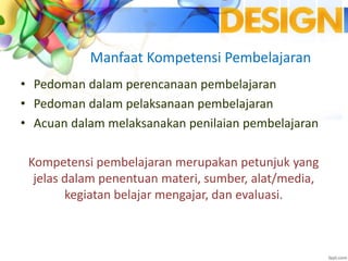 Manfaat Kompetensi Pembelajaran
• Pedoman dalam perencanaan pembelajaran
• Pedoman dalam pelaksanaan pembelajaran
• Acuan dalam melaksanakan penilaian pembelajaran
Kompetensi pembelajaran merupakan petunjuk yang
jelas dalam penentuan materi, sumber, alat/media,
kegiatan belajar mengajar, dan evaluasi.
 