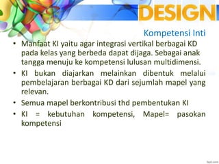 Kompetensi Inti
• Manfaat KI yaitu agar integrasi vertikal berbagai KD
pada kelas yang berbeda dapat dijaga. Sebagai anak
tangga menuju ke kompetensi lulusan multidimensi.
• KI bukan diajarkan melainkan dibentuk melalui
pembelajaran berbagai KD dari sejumlah mapel yang
relevan.
• Semua mapel berkontribusi thd pembentukan KI
• KI = kebutuhan kompetensi, Mapel= pasokan
kompetensi
 