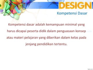 Kompetensi Dasar
Kompetensi dasar adalah kemampuan minimal yang
harus dicapai peserta didik dalam penguasaan konsep
atau materi pelajaran yang diberikan dalam kelas pada
jenjang pendidikan tertentu.
 