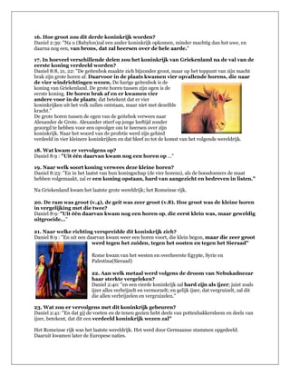 16. Hoe groot zou dit derde koninkrijk worden?
Daniel 2:39: "Na u (Babylon)zal een ander koninkrijk opkomen, minder machtig dan het uwe, en
daarna nog een, van brons, dat zal heersen over de hele aarde."

17. In hoeveel verschillende delen zou het koninkrijk van Griekenland na de val van de
eerste koning verdeeld worden?
Daniel 8:8, 21, 22: "De geitenbok maakte zich bijzonder groot, maar op het toppunt van zijn macht
brak zijn grote horen af. Daarvoor in de plaats kwamen vier opvallende horens, die naar
de vier windrichtingen wezen. De harige geitenbok is de
koning van Griekenland. De grote horen tussen zijn ogen is de
eerste koning. De horen brak af en er kwamen vier
andere voor in de plaats; dat betekent dat er vier
koninkrijken uit het volk zullen ontstaan, maar niet met dezelfde
kracht."
De grote horen tussen de ogen van de geitebok verwees naar
Alexander de Grote. Alexander stierf op jonge leeftijd zonder
gezorgd te hebben voor een opvolger om te heersen over zijn
koninkrijk. Naar het woord van de profetie werd zijn gebied
verdeeld in vier kleinere koninkrijken en dat bleef zo tot de komst van het volgende wereldrijk.

18. Wat kwam er vervolgens op?
Daniel 8:9 : "Uit één daarvan kwam nog een horen op ..."

19. Naar welk soort koning verwees deze kleine horen?
Daniel 8:23: "En in het laatst van hun koningschap (de vier horens), als de boosdoeners de maat
hebben volgemaakt, zal er een koning opstaan, hard van aangezicht en bedreven in listen."

Na Griekenland kwam het laatste grote wereldrijk; het Romeinse rijk.

20. De ram was groot (v.4), de geit was zeer groot (v.8). Hoe groot was de kleine horen
in vergelijking met die twee?
Daniel 8:9: "Uit één daarvan kwam nog een horen op, die eerst klein was, maar geweldig
uitgroeide..."

21. Naar welke richting verspreidde dit koninkrijk zich?
Daniel 8:9 : "En uit een daarvan kwam weer een horen voort, die klein begon, maar die zeer groot
                           werd tegen het zuiden, tegen het oosten en tegen het Sieraad"

                          Rome kwam van het westen en overheerste Egypte, Syrie en
                          Palestina(Sieraad)

                          22. Aan welk metaal werd volgens de droom van Nebukadnezar
                          haar sterkte vergeleken?
                          Daniel 2:40: "en een vierde koninkrijk zal hard zijn als ijzer; juist zoals
                          ijzer alles verbrijzelt en vermorzelt; en gelijk ijzer, dat vergruizelt, zal dit
                          die allen verbrijzelen en vergruizelen."

23. Wat zou er vervolgens met dit koninkrijk gebeuren?
Daniel 2:41: "En dat gij de voeten en de tenen gezien hebt deels van pottenbakkersleem en deels van
ijzer, betekent, dat dit een verdeeld koninkrijk wezen zal"

Het Romeinse rijk was het laatste wereldrijk. Het werd door Germaanse stammen opgedeeld.
Daaruit kwamen later de Europese naties.
 
