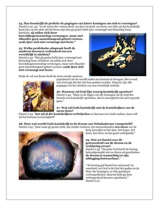 24. Hoe beschrijft de profetie de pogingen van latere koningen om zich te verenigen?
Daniel 2:42, 43: "en de tenen der voeten deels van ijzer en deels van leem; ten dele zal dat koninkrijk
hard zijn, en ten dele zal het broos zijn.Dat gij gezien hebt ijzer vermengd met kleiachtig leem,
betekent: zij zullen zich door
huwelijksgemeenschap vermengen, maar met
elkander geen samenhangend geheel vormen,
zoals ijzer zich niet vermengt met leem."

25. Welke profetische uitspraak heeft de
moderne heersers verhinderd om een
wereldrijk te stichten?
Daniel 2:43: "Dat gij gezien hebt ijzer vermengd met
kleiachtig leem, betekent: zij zullen zich door
huwelijksgemeenschap vermengen, maar met elkander
geen samenhangend geheel vormen, zoals ijzer zich
niet vermengt met leem."

Sinds de val van Rome heeft de mens steeds opnieuw
                               geprobeerd om de wereld onder een bestuur te brengen. Het woord
                               van God zegt dat dat niet kan gedaan worden. Daarom zijn alle
                               pogingen tot het stichten van een wereldrijk mislukt.

                                26. Wanneer zal God Zijn eeuwig koninkrijk opzetten?
                                Daniel 2:44: "Maar in de dagen van die koningen zal de God des
                                hemels een koninkrijk oprichten, dat in eeuwigheid niet zal te gronde
                                gaan."

                               27. Wat zal Gods koninkrijk met de koninkrijken van de
                               mens doen?
Daniel 2:44: "het zal al die koninkrijken verbrijzelen en daaraan een einde maken, maar zelf
zal het bestaan in eeuwigheid"

28. Door wat wordt Gods koninkrijk in de droom van Nebukadnezar voorgesteld?
Daniel 2:45: "juist zoals gij gezien hebt, dat zonder toedoen van mensenhanden een steen van de
                                                          berg losraakte en het ijzer, het koper, het
                                                          leem, het zilver en het goud verbrijzelde."

                                                         29. Wat zei Daniel over de
                                                         getrouwheid van de droom en de
                                                         verklaring ervan?
                                                         Daniel 2:45: "De grote God heeft de koning
                                                         bekendgemaakt wat na dezen zal geschieden;
                                                         de droom is waarachtig en zijn
                                                         uitlegging betrouwbaar."

                                                         “ De koning gaf Daniel ten antwoord: In
                                                         waarheid, uw God is de God der goden en de
                                                         Heer der koningen, en Hij openbaart
                                                         verborgenheden: daarom hebt gij deze
                                                         verborgenheid kunnen openbaren."
                                                         Daniel 2:47.
 