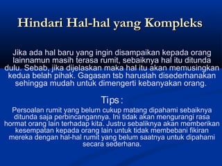 Jika ada hal baru yang ingin disampaikan kepada orang
lainnamun masih terasa rumit, sebaiknya hal itu ditunda
dulu. Sebab, jika dijelaskan maka hal itu akan memusingkan
kedua belah pihak. Gagasan tsb haruslah disederhanakan
sehingga mudah untuk dimengerti kebanyakan orang.
Tips:
Persoalan rumit yang belum cukup matang dipahami sebaiknya
ditunda saja perbincangannya. Ini tidak akan mengurangi rasa
hormat orang lain terhadap kita. Justru sebaliknya akan memberikan
kesempatan kepada orang lain untuk tidak membebani fikiran
mereka dengan hal-hal rumit yang belum saatnya untuk dipahami
secara sederhana.
Hindari Hal-hal yang KompleksHindari Hal-hal yang Kompleks
 