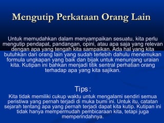 Untuk memudahkan dalam menyampaikan sesuatu, kita perlu
mengutip pendapat, pandangan, opini, atau apa saja yang relevan
dengan apa yang tengah kita sampaikan. Ada hal yang kita
butuhkan dari orang lain yang sudah terlebih dahulu menemukan
formula ungkapan yang baik dan bijak untuk menunjang uraian
kita. Kutipan ini bahkan menjadi titik sentral perhatian orang
terhadap apa yang kita sajikan.
Tips:
Kita tidak memiliki cukup waktu untuk mengalami sendiri semua
peristiwa yang pernah terjadi di muka bumi ini. Untuk itu, catatan
sejarah tentang apa yang pernah terjadi dapat kita kutip. Kutipan ini
tidak hanya mempermudah pembicaraan kita, tetapi juga
memperindahnya.
Mengutip Perkataan Orang LainMengutip Perkataan Orang Lain
 