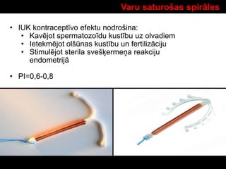 Varu saturošas spirāles
• IUK kontraceptīvo efektu nodrošina:
• Kavējot spermatozoīdu kustību uz olvadiem
• Ietekmējot olšūnas kustību un fertilizāciju
• Stimulējot sterila svešķermeņa reakciju
endometrijā
• PI=0,6-0,8
 