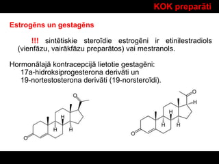 KOK preparāti
Estrogēns un gestagēns
!!! sintētiskie steroīdie estrogēni ir etinilestradiols
(vienfāzu, vairākfāzu preparātos) vai mestranols.
Hormonālajā kontracepcijā lietotie gestagēni:
17a-hidroksiprogesterona derivāti un
19-nortestosterona derivāti (19-norsteroīdi).
 
