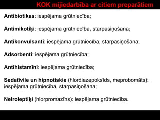 KOK mijiedarbība ar citiem preparātiem
Antibiotikas: iespējama grūtniecība;
Antimikotiķi: iespējama grūtniecība, starpasiņošana;
Antikonvulsanti: iespējama grūtniecība, starpasiņošana;
Adsorbenti: iespējama grūtniecība;
Antihistamīni: iespējama grūtniecība;
Sedatīviie un hipnotiskie (hlordiazepoksīds, meprobomāts):
iespējama grūtniecība, starpasiņošana;
Neiroleptiķi (hlorpromazīns): iespējama grūtniecība.
 