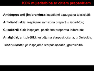 KOK mijiedarbība ar citiem preparātiem
Antidepresanti (imipramīns): iespējami paaugstina toksicitāti;
Antidiabētiskie: iespējami samazina preparātu iedarbību;
Glikokortikoīdi: iespējami pastiprina preparāta iedarbību;
Analģētiķi, antipirētiķi: iespējama starpasiņošana, grūtniecība;
Tuberkulostatiķi: iespējama starpasiņošana, grūtniecība.
 