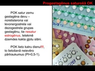 Progestagēnus saturošā OK
POK satur zemu
gestagēna devu –
noretisterona vai
levonergostrela vai
dezogestrela grupas
gestagēnu, tie nesatur
estrogēnus. Ietekmē
dzemdes kakla gļotu slāni.
POK lieto katru dienu!!!,
to lietošanā neievēro
pārtraukumus (PI=0,5-1).
 