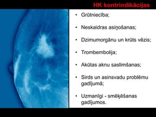 HK kontrindikācijas
• Grūtniecība;
• Neskaidras asiņošanas;
• Dzimumorgānu un krūts vēzis;
• Trombembolija;
• Akūtas aknu saslimšanas;
• Sirds un asinsvadu problēmu
gadījumā;
• Uzmanīgi - smēķēšanas
gadījumos.
 