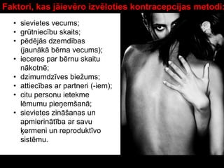 Faktori, kas jāievēro izvēloties kontracepcijas metodi:
• sievietes vecums;
• grūtniecību skaits;
• pēdējās dzemdības
(jaunākā bērna vecums);
• ieceres par bērnu skaitu
nākotnē;
• dzimumdzīves biežums;
• attiecības ar partneri (-iem);
• citu personu ietekme
lēmumu pieņemšanā;
• sievietes zināšanas un
apmierinātība ar savu
ķermeni un reproduktīvo
sistēmu.
 