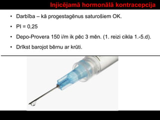 Injicējamā hormonālā kontracepcija
• Darbība – kā progestagēnus saturošiem OK.
• PI = 0,25
• Depo-Provera 150 i/m ik pēc 3 mēn. (1. reizi cikla 1.-5.d).
• Drīkst barojot bērnu ar krūti.
 