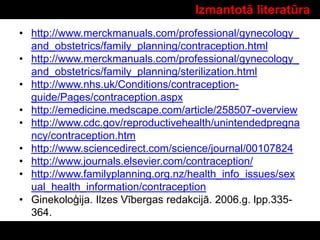 Izmantotā literatūra
• http://www.merckmanuals.com/professional/gynecology_
and_obstetrics/family_planning/contraception.html
• http://www.merckmanuals.com/professional/gynecology_
and_obstetrics/family_planning/sterilization.html
• http://www.nhs.uk/Conditions/contraception-
guide/Pages/contraception.aspx
• http://emedicine.medscape.com/article/258507-overview
• http://www.cdc.gov/reproductivehealth/unintendedpregna
ncy/contraception.htm
• http://www.sciencedirect.com/science/journal/00107824
• http://www.journals.elsevier.com/contraception/
• http://www.familyplanning.org.nz/health_info_issues/sex
ual_health_information/contraception
• Ginekoloģija. Ilzes Vībergas redakcijā. 2006.g. lpp.335-
364.
 