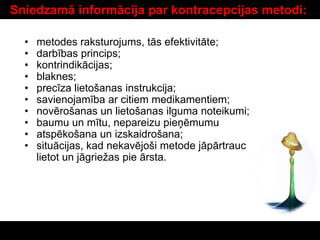 Sniedzamā informācija par kontracepcijas metodi:
• metodes raksturojums, tās efektivitāte;
• darbības princips;
• kontrindikācijas;
• blaknes;
• precīza lietošanas instrukcija;
• savienojamība ar citiem medikamentiem;
• novērošanas un lietošanas ilguma noteikumi;
• baumu un mītu, nepareizu pieņēmumu
• atspēkošana un izskaidrošana;
• situācijas, kad nekavējoši metode jāpārtrauc
lietot un jāgriežas pie ārsta.
 