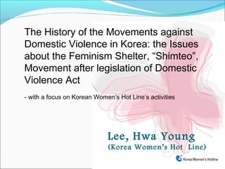 The History of the Movements against
Domestic Violence in Korea: the Issues
about the Feminism Shelter, “Shimteo”,
Movement after legislation of Domestic
Violence Act
- with a focus on Korean Women’s Hot Line’s activities




                             Lee, Hwa Young
                             (Korea Women’s Hot Line)
 