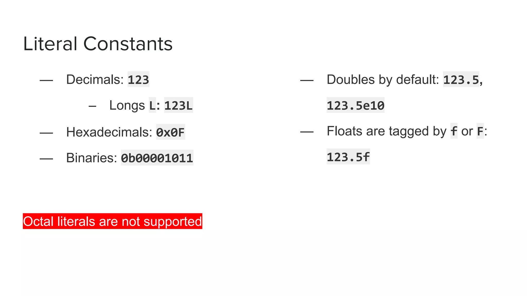 Literal Constants
— Decimals: 123
– Longs L: 123L
— Hexadecimals: 0x0F
— Binaries: 0b00001011
Octal literals are not supported
— Doubles by default: 123.5,
123.5e10
— Floats are tagged by f or F:
123.5f
 