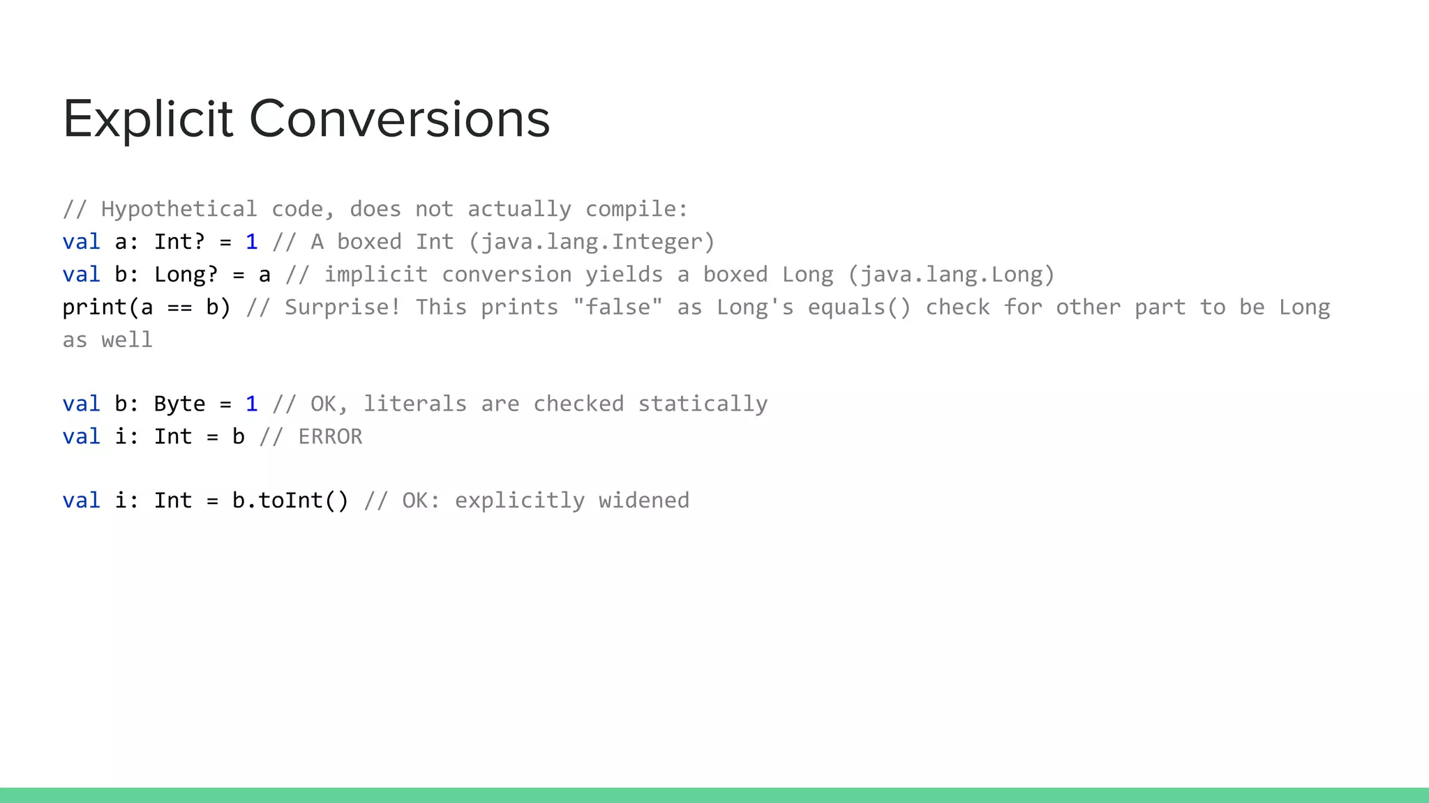Explicit Conversions
// Hypothetical code, does not actually compile:
val a: Int? = 1 // A boxed Int (java.lang.Integer)
val b: Long? = a // implicit conversion yields a boxed Long (java.lang.Long)
print(a == b) // Surprise! This prints "false" as Long's equals() check for other part to be Long
as well
val b: Byte = 1 // OK, literals are checked statically
val i: Int = b // ERROR
val i: Int = b.toInt() // OK: explicitly widened
 