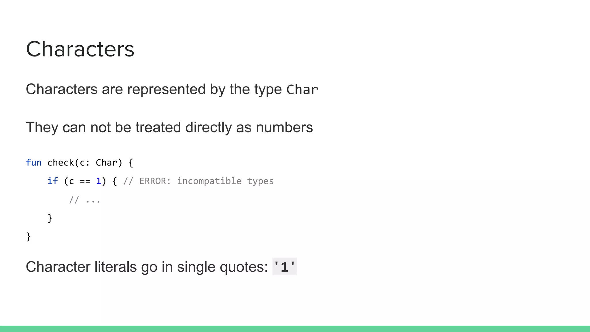 Characters
Characters are represented by the type Char
They can not be treated directly as numbers
fun check(c: Char) {
if (c == 1) { // ERROR: incompatible types
// ...
}
}
Character literals go in single quotes: '1'
 