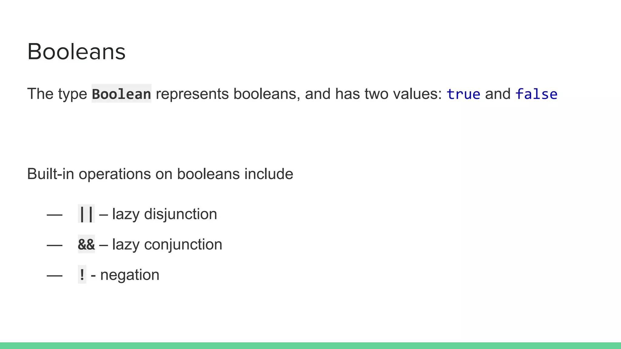 Booleans
The type Boolean represents booleans, and has two values: true and false
Built-in operations on booleans include
— || – lazy disjunction
— && – lazy conjunction
— ! - negation
 