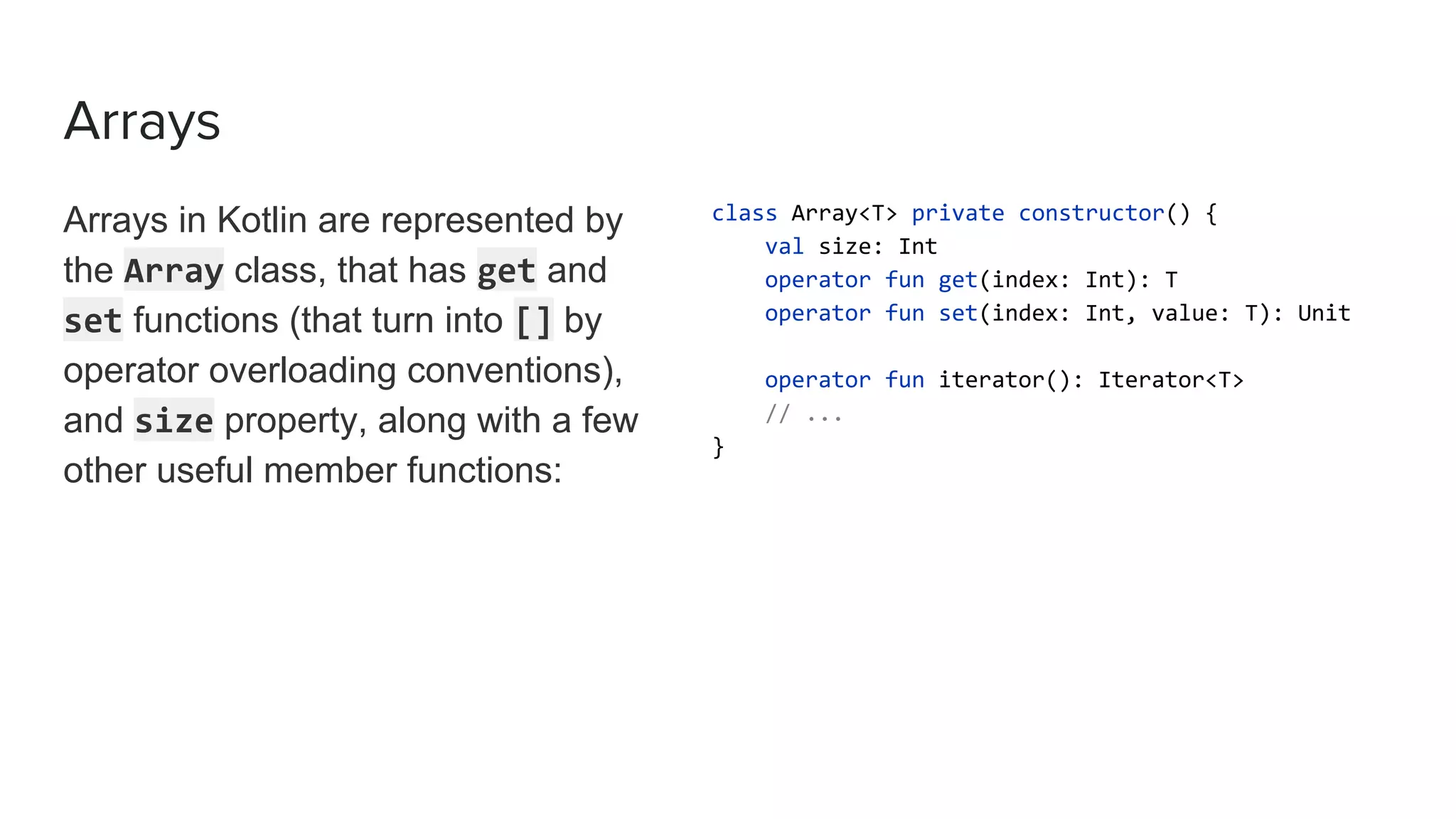 Arrays
Arrays in Kotlin are represented by
the Array class, that has get and
set functions (that turn into [] by
operator overloading conventions),
and size property, along with a few
other useful member functions:
class Array<T> private constructor() {
val size: Int
operator fun get(index: Int): T
operator fun set(index: Int, value: T): Unit
operator fun iterator(): Iterator<T>
// ...
}
 