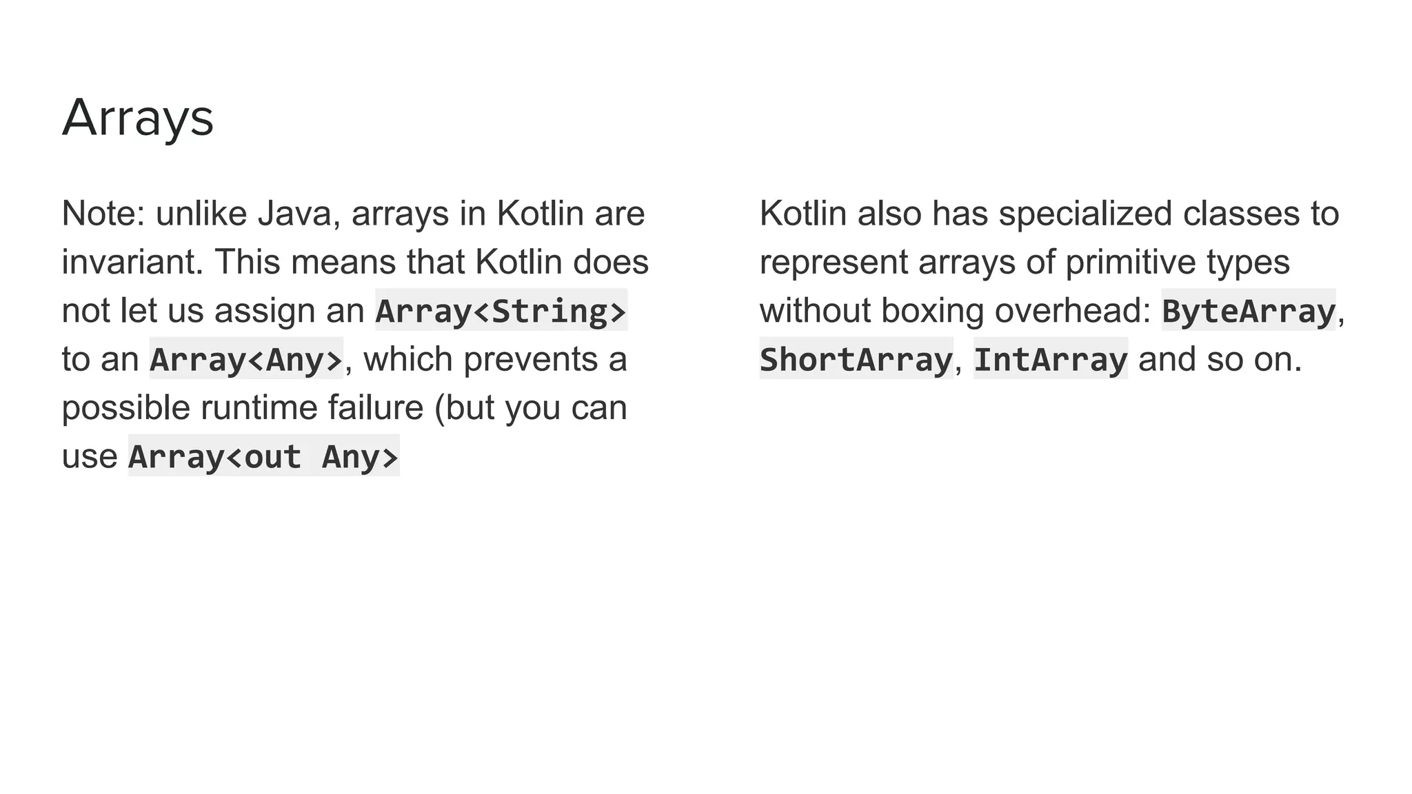 Arrays
Note: unlike Java, arrays in Kotlin are
invariant. This means that Kotlin does
not let us assign an Array<String>
to an Array<Any>, which prevents a
possible runtime failure (but you can
use Array<out Any>
Kotlin also has specialized classes to
represent arrays of primitive types
without boxing overhead: ByteArray,
ShortArray, IntArray and so on.
 