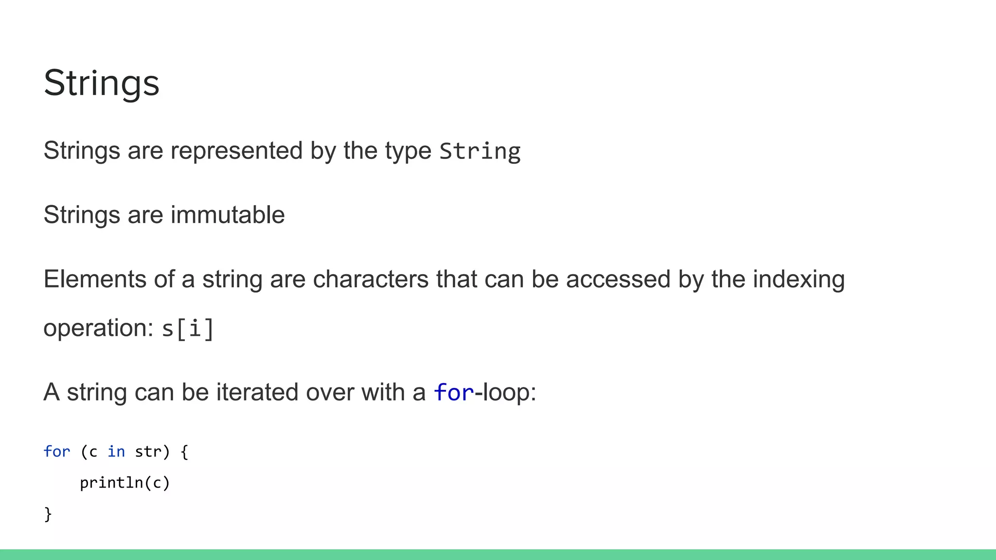 Strings
Strings are represented by the type String
Strings are immutable
Elements of a string are characters that can be accessed by the indexing
operation: s[i]
A string can be iterated over with a for-loop:
for (c in str) {
println(c)
}
 