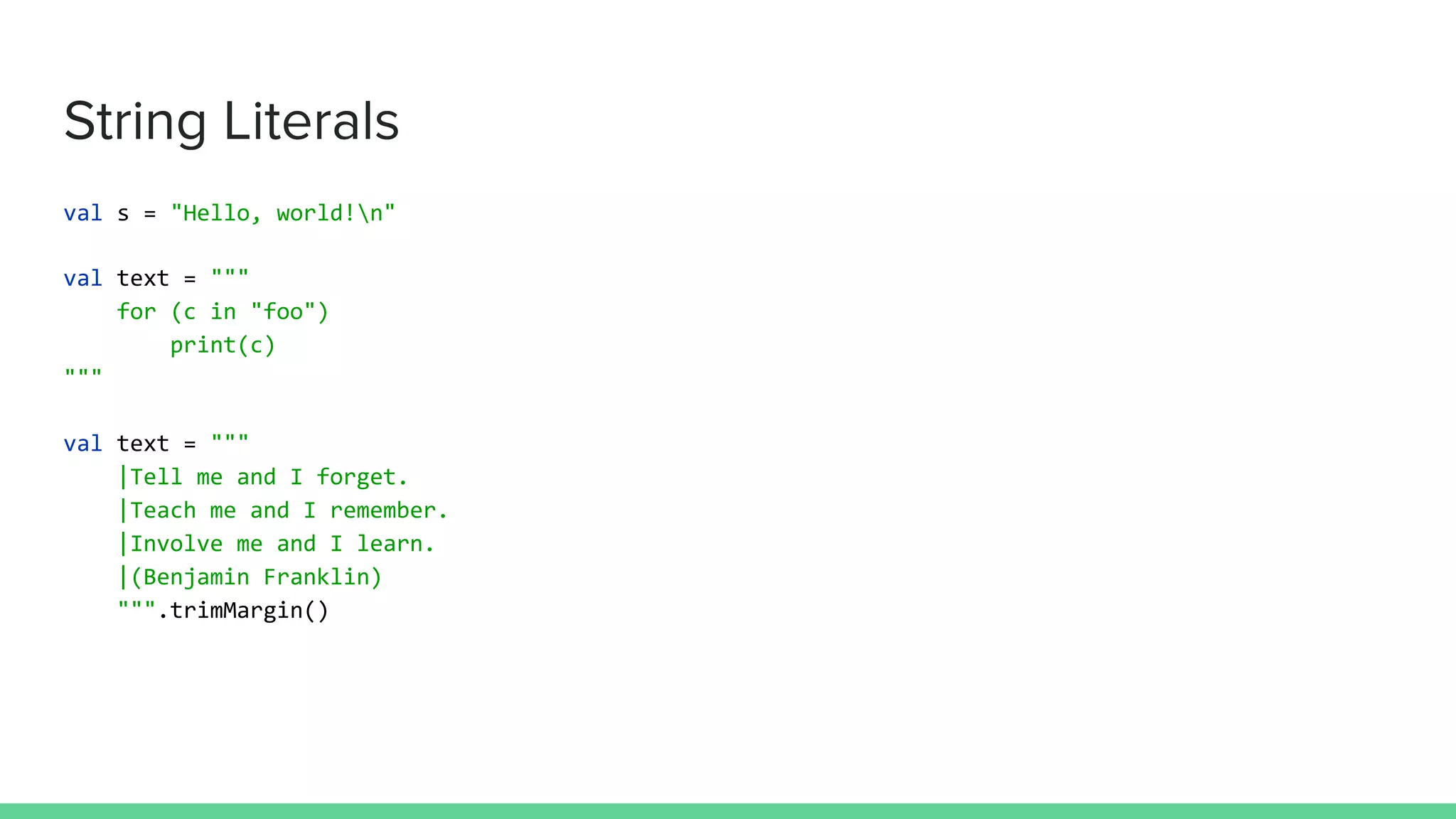 String Literals
val s = "Hello, world!n"
val text = """
for (c in "foo")
print(c)
"""
val text = """
|Tell me and I forget.
|Teach me and I remember.
|Involve me and I learn.
|(Benjamin Franklin)
""".trimMargin()
 