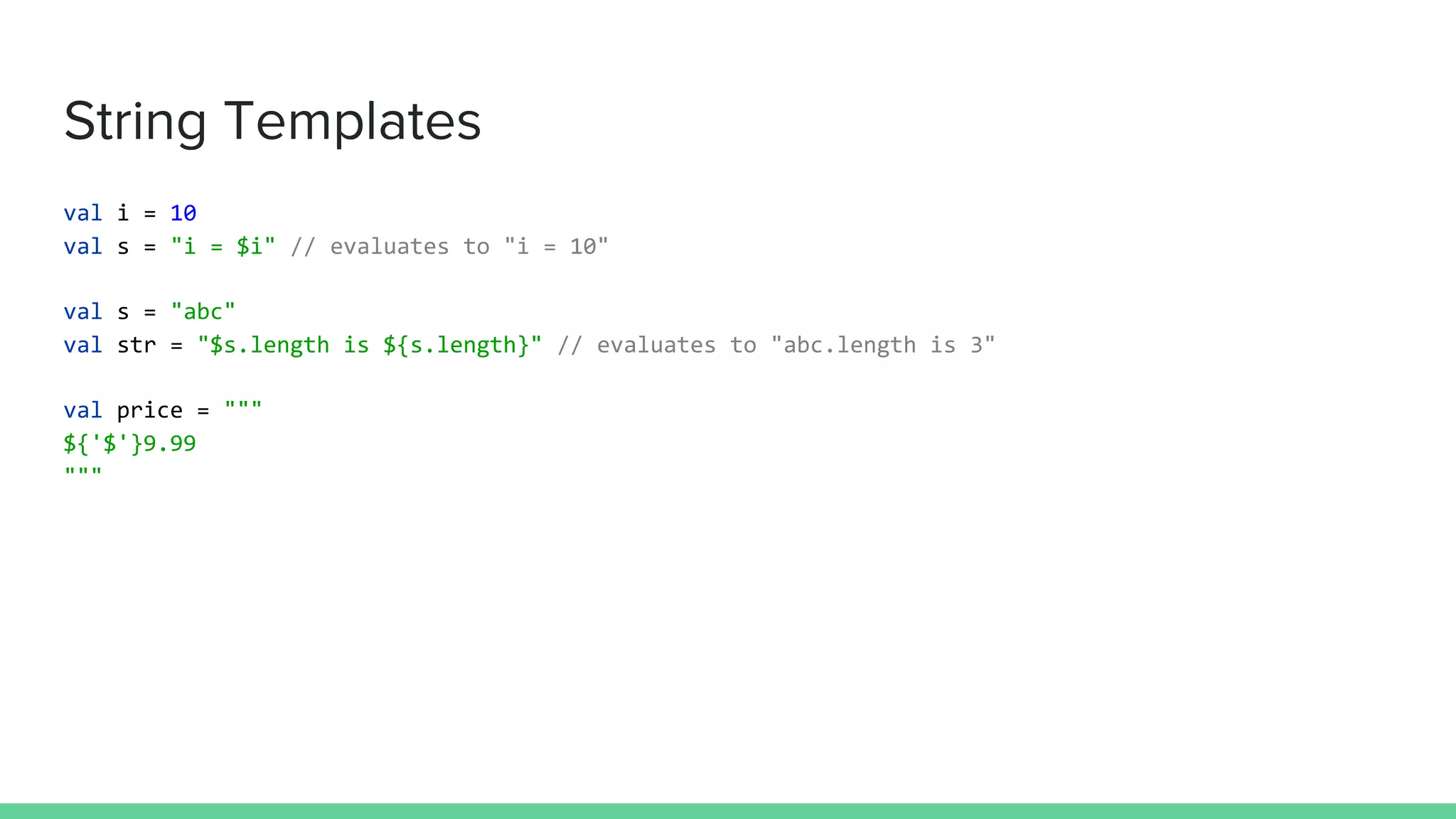 String Templates
val i = 10
val s = "i = $i" // evaluates to "i = 10"
val s = "abc"
val str = "$s.length is ${s.length}" // evaluates to "abc.length is 3"
val price = """
${'$'}9.99
"""
 