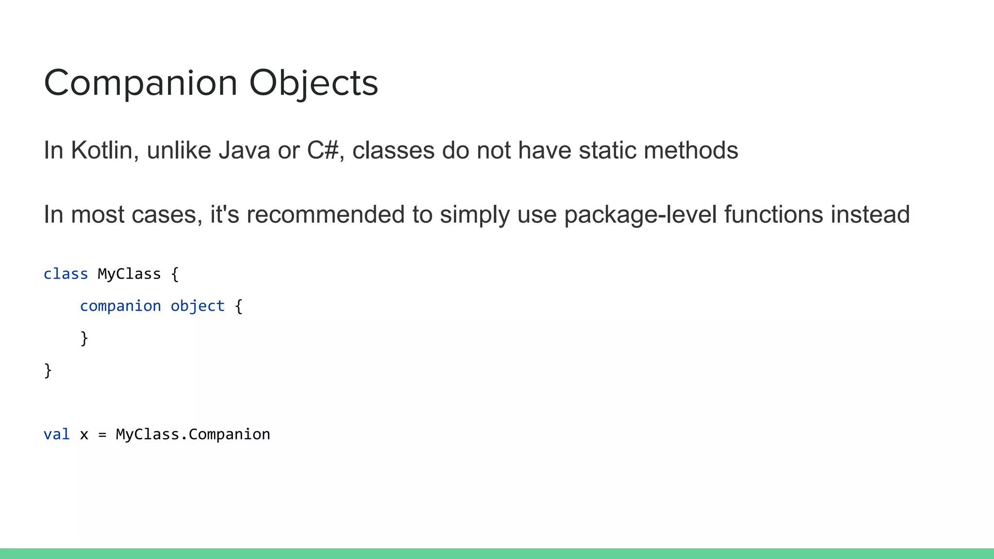 Companion Objects
In Kotlin, unlike Java or C#, classes do not have static methods
In most cases, it's recommended to simply use package-level functions instead
class MyClass {
companion object {
}
}
val x = MyClass.Companion
 