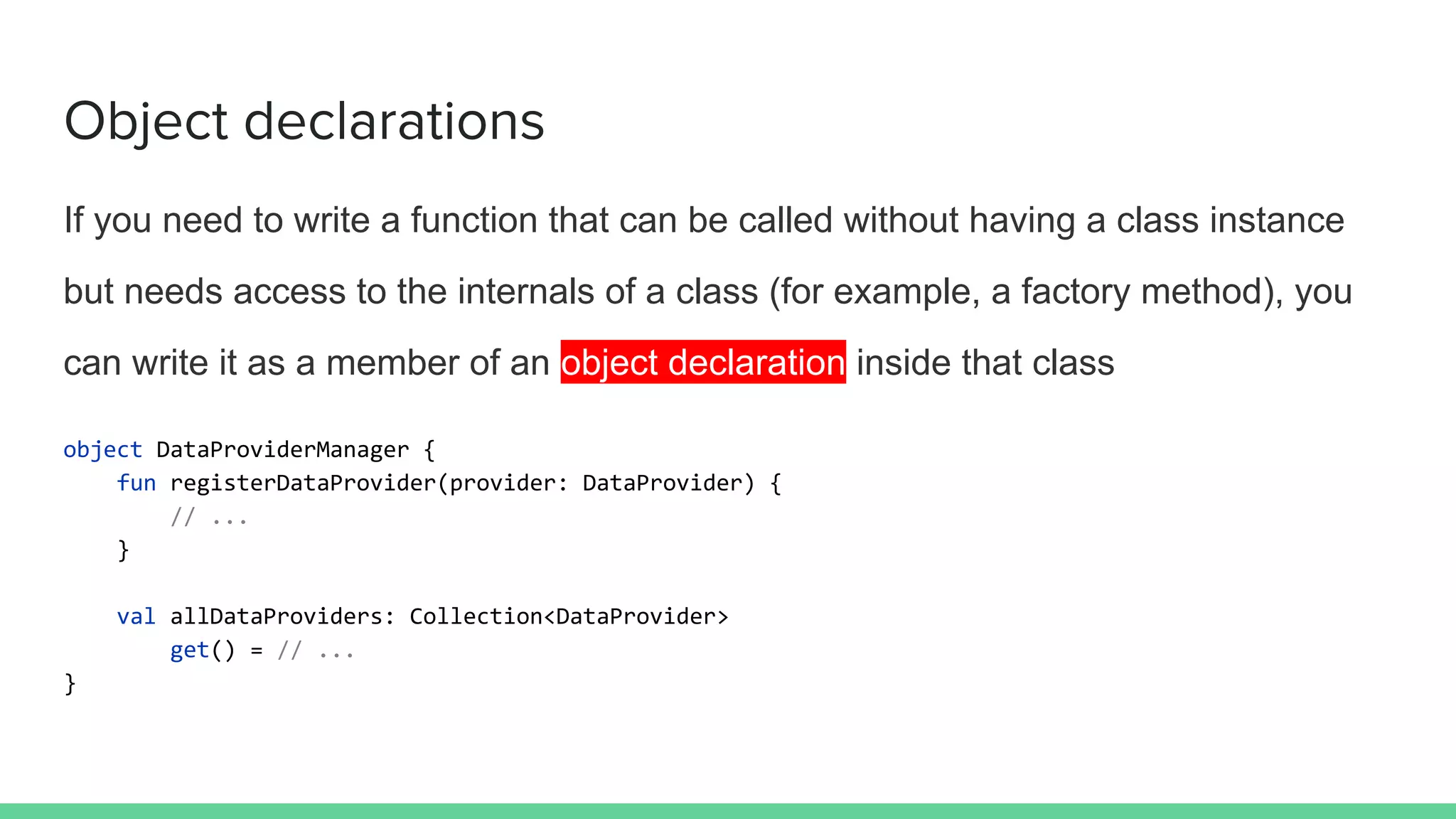 Object declarations
If you need to write a function that can be called without having a class instance
but needs access to the internals of a class (for example, a factory method), you
can write it as a member of an object declaration inside that class
object DataProviderManager {
fun registerDataProvider(provider: DataProvider) {
// ...
}
val allDataProviders: Collection<DataProvider>
get() = // ...
}
 