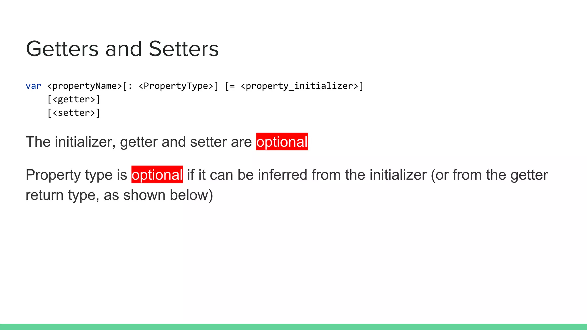 Getters and Setters
var <propertyName>[: <PropertyType>] [= <property_initializer>]
[<getter>]
[<setter>]
The initializer, getter and setter are optional
Property type is optional if it can be inferred from the initializer (or from the getter
return type, as shown below)
 