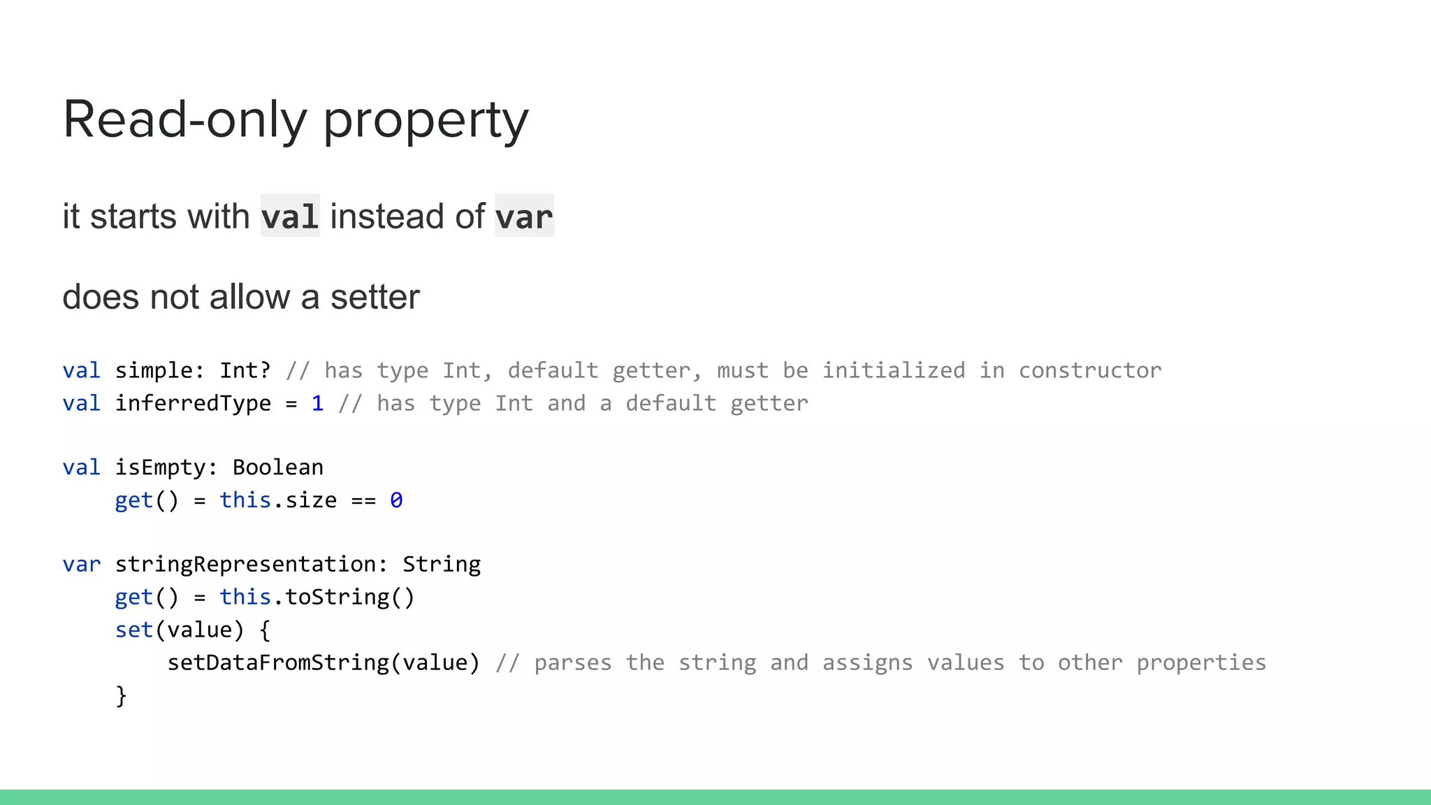 it starts with val instead of var
does not allow a setter
val simple: Int? // has type Int, default getter, must be initialized in constructor
val inferredType = 1 // has type Int and a default getter
val isEmpty: Boolean
get() = this.size == 0
var stringRepresentation: String
get() = this.toString()
set(value) {
setDataFromString(value) // parses the string and assigns values to other properties
}
Read-only property
 