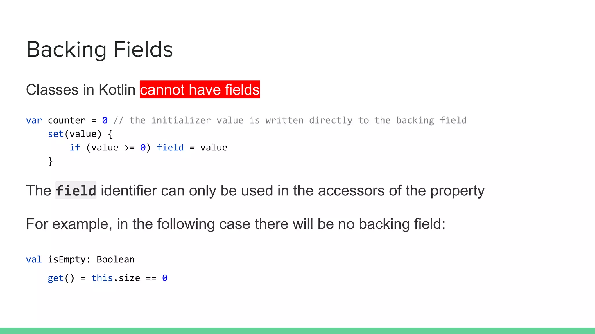 Backing Fields
Classes in Kotlin cannot have fields
var counter = 0 // the initializer value is written directly to the backing field
set(value) {
if (value >= 0) field = value
}
The field identifier can only be used in the accessors of the property
For example, in the following case there will be no backing field:
val isEmpty: Boolean
get() = this.size == 0
 