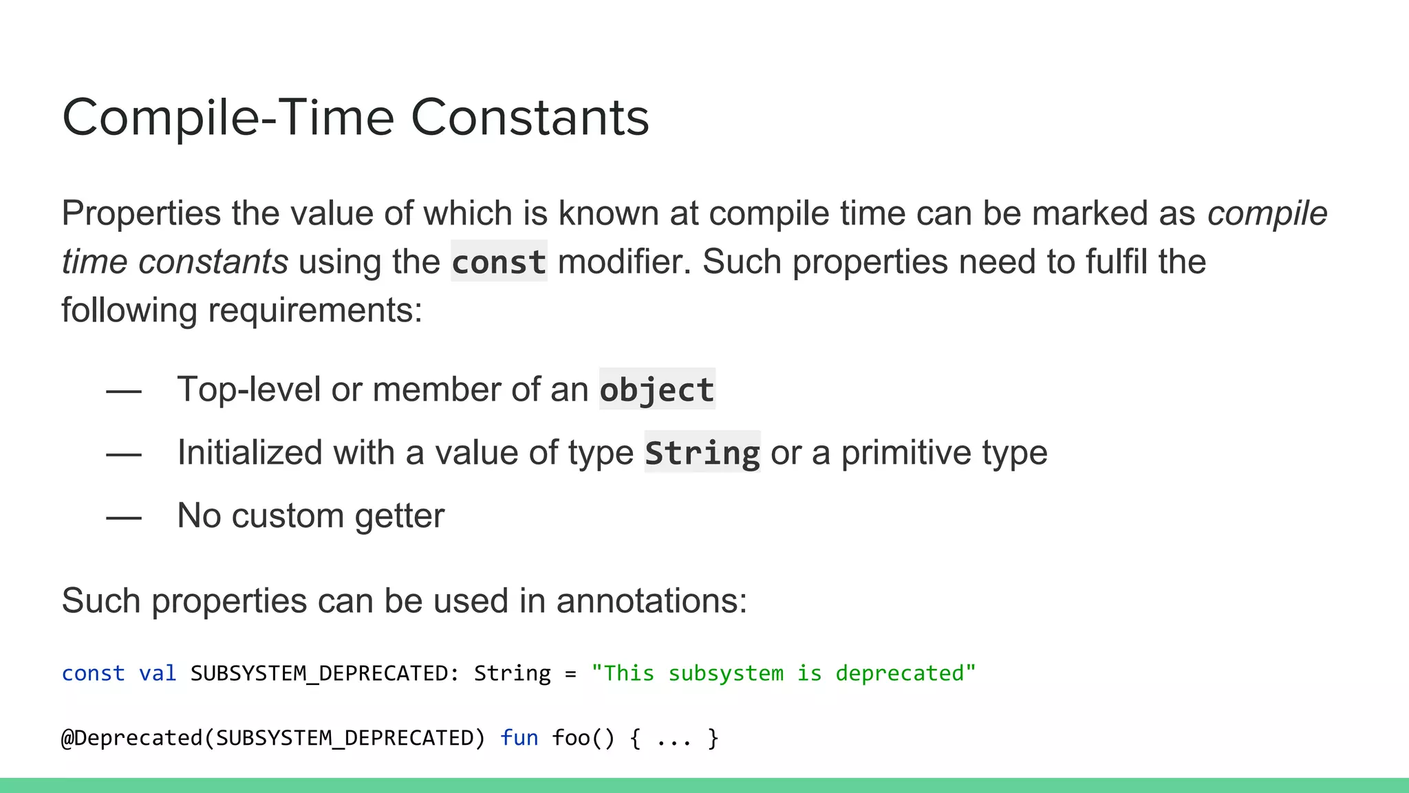 Compile-Time Constants
Properties the value of which is known at compile time can be marked as compile
time constants using the const modifier. Such properties need to fulfil the
following requirements:
— Top-level or member of an object
— Initialized with a value of type String or a primitive type
— No custom getter
Such properties can be used in annotations:
const val SUBSYSTEM_DEPRECATED: String = "This subsystem is deprecated"
@Deprecated(SUBSYSTEM_DEPRECATED) fun foo() { ... }
 