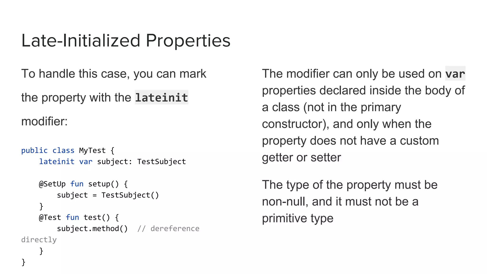Late-Initialized Properties
To handle this case, you can mark
the property with the lateinit
modifier:
public class MyTest {
lateinit var subject: TestSubject
@SetUp fun setup() {
subject = TestSubject()
}
@Test fun test() {
subject.method() // dereference
directly
}
}
The modifier can only be used on var
properties declared inside the body of
a class (not in the primary
constructor), and only when the
property does not have a custom
getter or setter
The type of the property must be
non-null, and it must not be a
primitive type
 