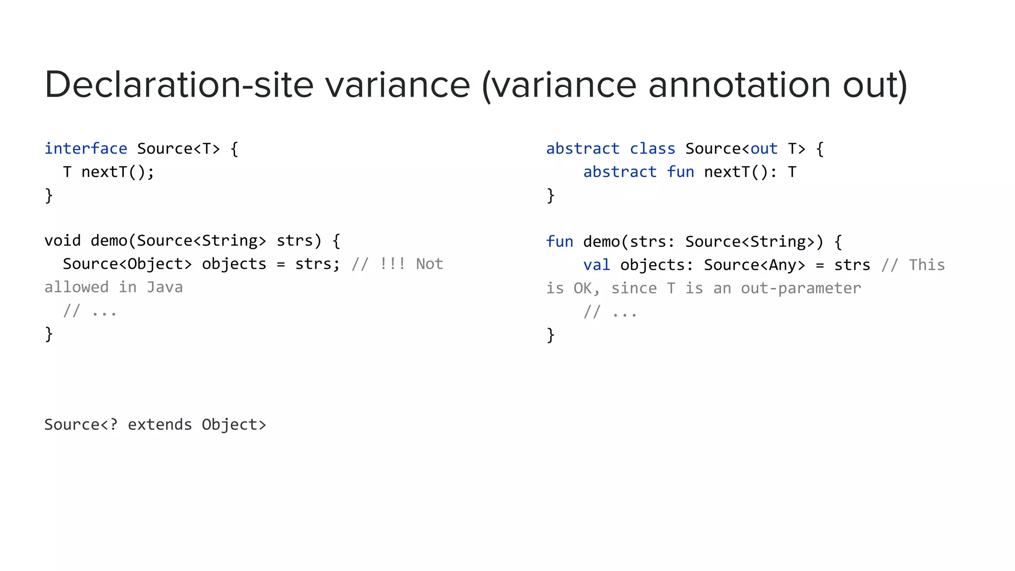 Declaration-site variance (variance annotation out)
interface Source<T> {
T nextT();
}
void demo(Source<String> strs) {
Source<Object> objects = strs; // !!! Not
allowed in Java
// ...
}
Source<? extends Object>
abstract class Source<out T> {
abstract fun nextT(): T
}
fun demo(strs: Source<String>) {
val objects: Source<Any> = strs // This
is OK, since T is an out-parameter
// ...
}
 