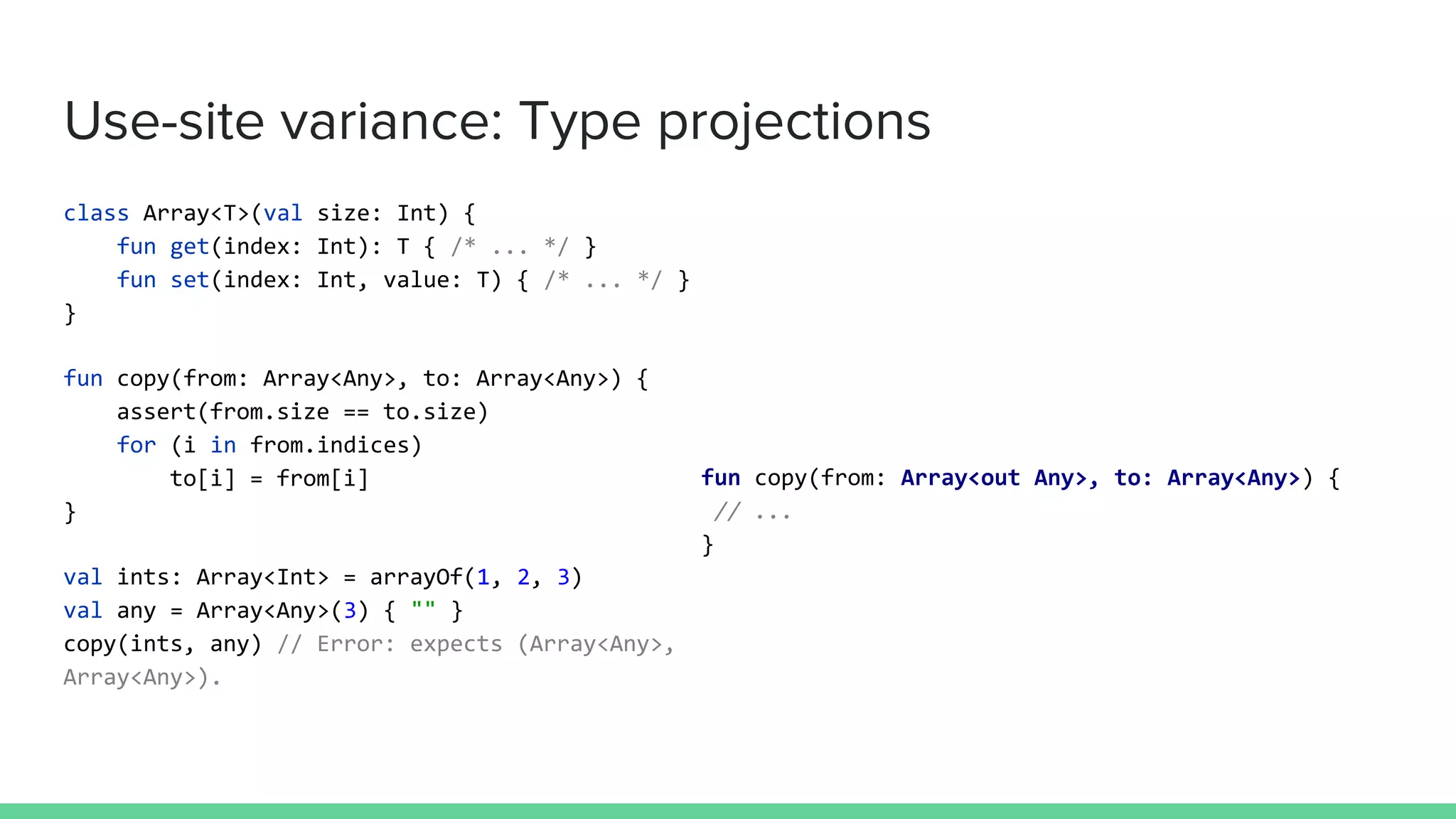 Use-site variance: Type projections
class Array<T>(val size: Int) {
fun get(index: Int): T { /* ... */ }
fun set(index: Int, value: T) { /* ... */ }
}
fun copy(from: Array<Any>, to: Array<Any>) {
assert(from.size == to.size)
for (i in from.indices)
to[i] = from[i]
}
val ints: Array<Int> = arrayOf(1, 2, 3)
val any = Array<Any>(3) { "" }
copy(ints, any) // Error: expects (Array<Any>,
Array<Any>).
fun copy(from: Array<out Any>, to: Array<Any>) {
// ...
}
 