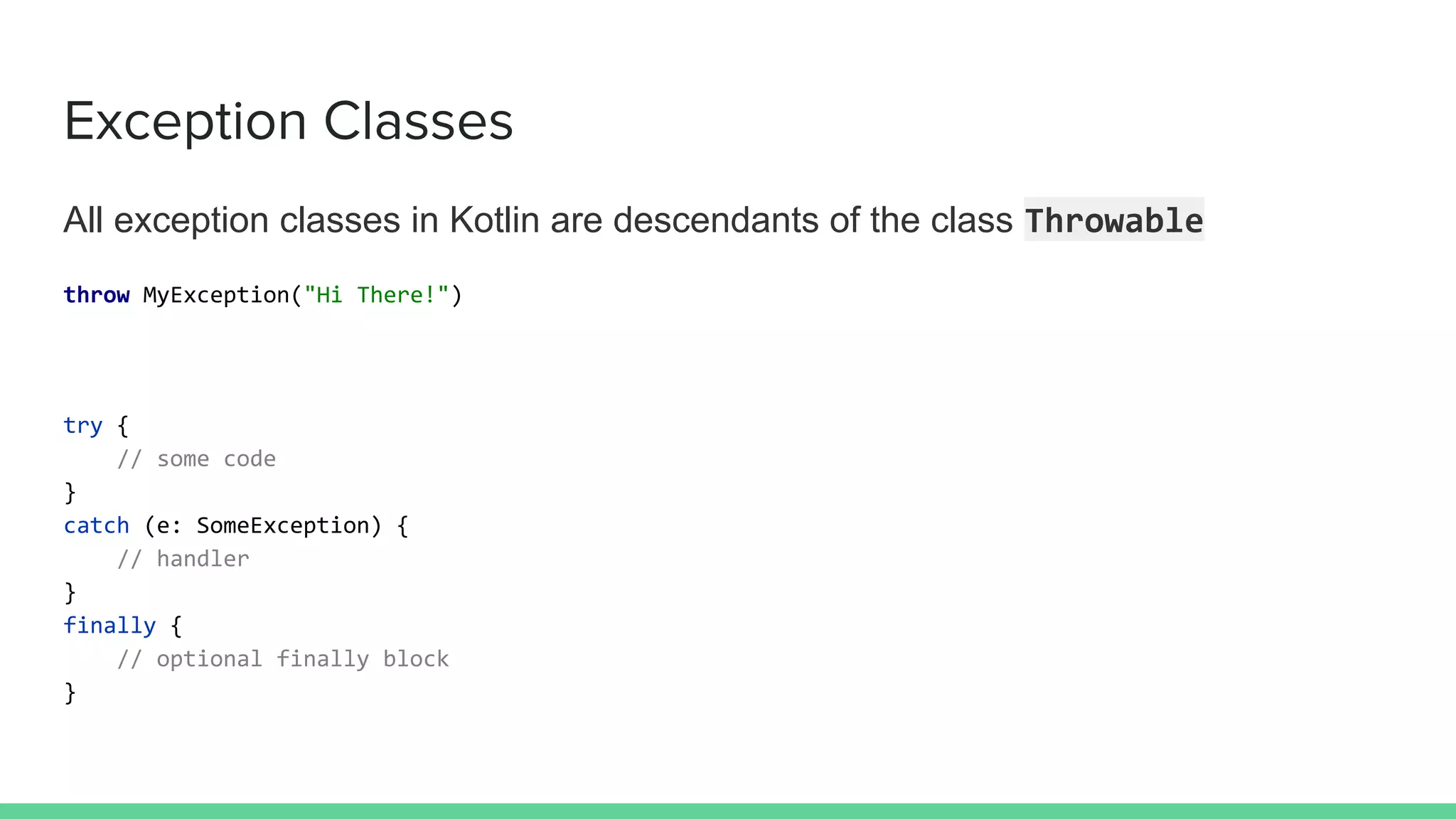 Exception Classes
All exception classes in Kotlin are descendants of the class Throwable
throw MyException("Hi There!")
try {
// some code
}
catch (e: SomeException) {
// handler
}
finally {
// optional finally block
}
 