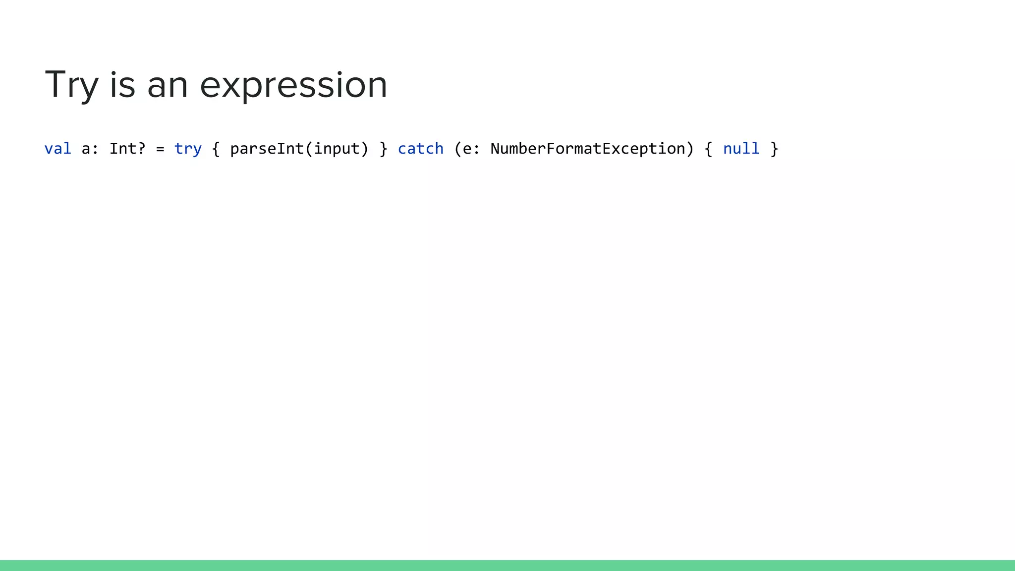Try is an expression
val a: Int? = try { parseInt(input) } catch (e: NumberFormatException) { null }
 