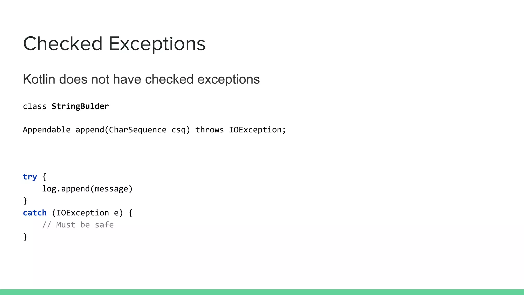 Checked Exceptions
Kotlin does not have checked exceptions
class StringBulder
Appendable append(CharSequence csq) throws IOException;
try {
log.append(message)
}
catch (IOException e) {
// Must be safe
}
 